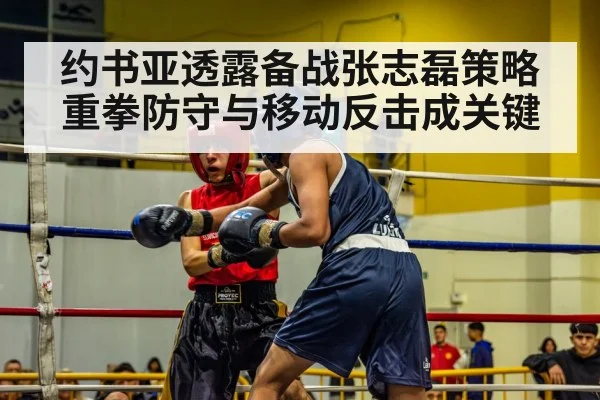 约书亚透露备战张志磊策略 重拳防守与移动反击成关键