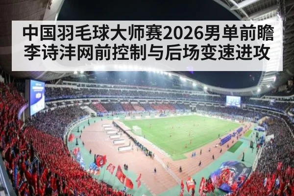 中国羽毛球大师赛2026男单前瞻 李诗沣网前控制与后场变速进攻