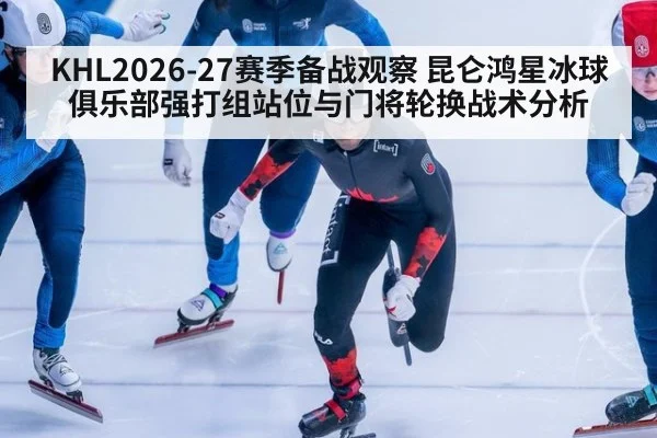 KHL2026-27赛季备战观察 昆仑鸿星冰球俱乐部强打组站位与门将轮换战术分析