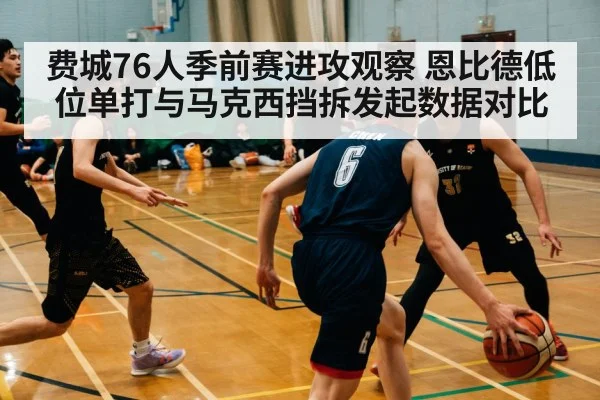 费城76人季前赛进攻观察 恩比德低位单打与马克西挡拆发起数据对比