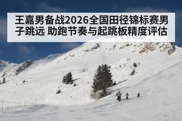 王嘉男备战2026全国田径锦标赛男子跳远 助跑节奏与起跳板精度评估