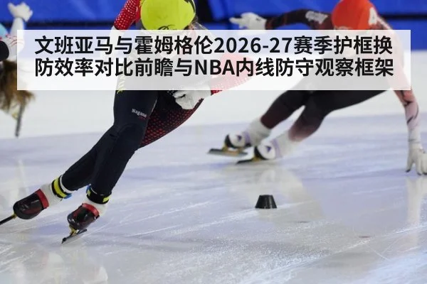 文班亚马与霍姆格伦2026-27赛季护框换防效率对比前瞻与NBA内线防守观察框架